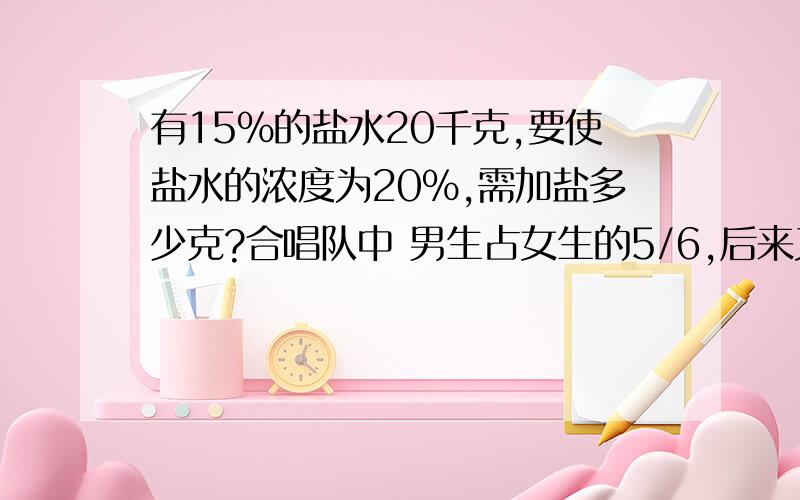 有15%的盐水20千克,要使盐水的浓度为20%,需加盐多少克?合唱队中 男生占女生的5/6,后来又增加了3名女生,此时男生人数占合唱队总人数的5/12.合唱队现有男生女生多少人？