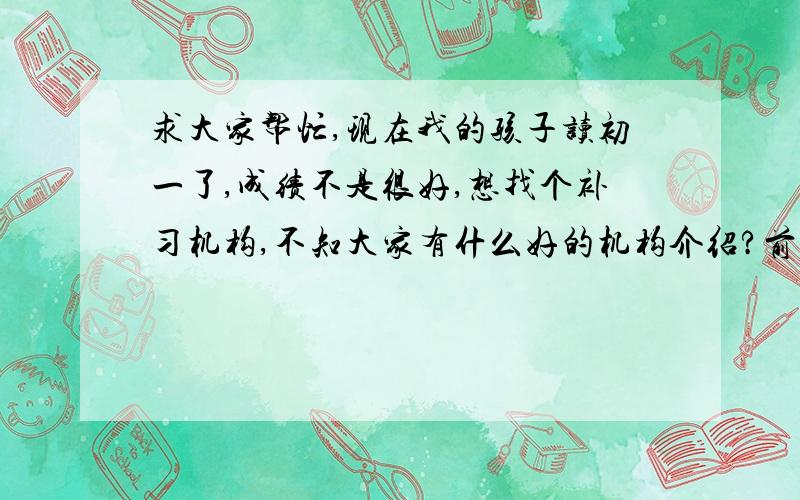 求大家帮忙,现在我的孩子读初一了,成绩不是很好,想找个补习机构,不知大家有什么好的机构介绍?前几天我的孩子回来跟我说,他们班几乎都去上补习班了,他也想去,做父母的肯定要努力去支