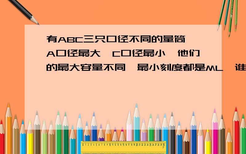 有ABC三只口径不同的量筒,A口径最大,C口径最小,他们的最大容量不同,最小刻度都是ML,谁精确度高?