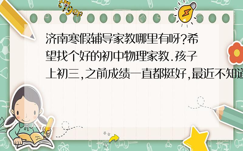 济南寒假辅导家教哪里有呀?希望找个好的初中物理家教.孩子上初三,之前成绩一直都挺好,最近不知道怎么物理测试总是不好,想在寒假给他补习一下,不知道哪里的家教好呀?