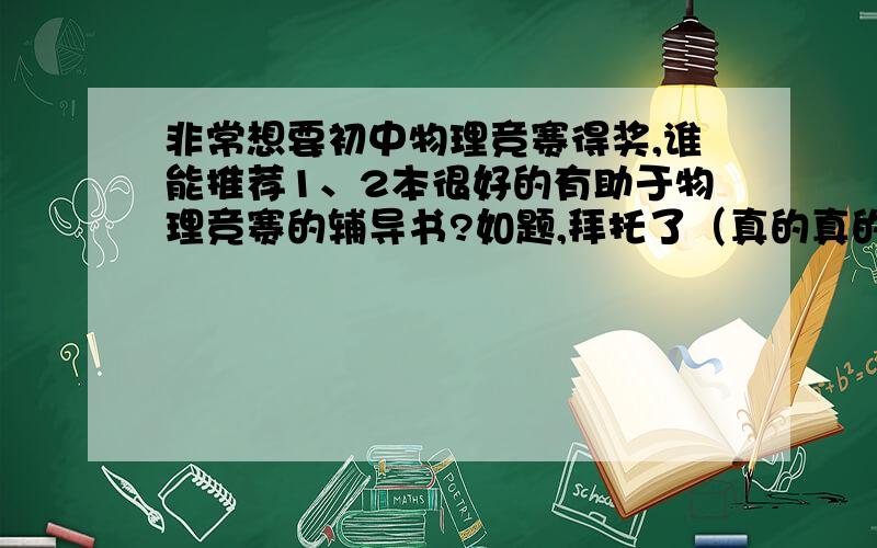 非常想要初中物理竞赛得奖,谁能推荐1、2本很好的有助于物理竞赛的辅导书?如题,拜托了（真的真的很急很需要）想要的书希望能够效果较好、对得奖的帮助较大。希望大家能理解我现在迫