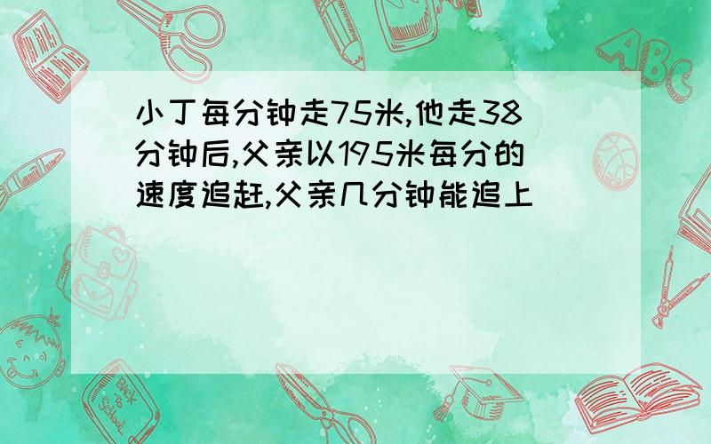 小丁每分钟走75米,他走38分钟后,父亲以195米每分的速度追赶,父亲几分钟能追上