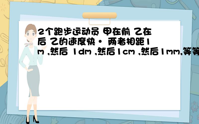 2个跑步运动员 甲在前 乙在后 乙的速度快· 两者相距1m ,然后 1dm ,然后1cm ,然后1mm,等等·······总是能找到更小的距离以至于无穷小 若按此推理 则乙永远追不上甲了···· 这是为什么 推理