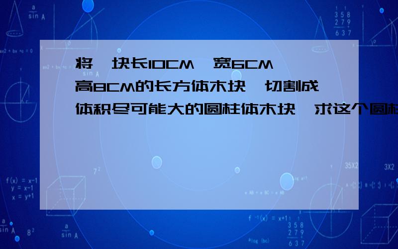 将一块长10CM,宽6CM,高8CM的长方体木块,切割成体积尽可能大的圆柱体木块,求这个圆柱体木块的体积