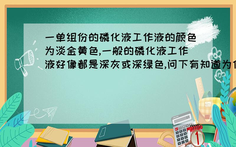 一单组份的磷化液工作液的颜色为淡金黄色,一般的磷化液工作液好像都是深灰或深绿色,问下有知道为什么吗为什么会是金黄色的?是什么药剂造成的我的是在矿泉水瓶里试的，2种磷化液分别