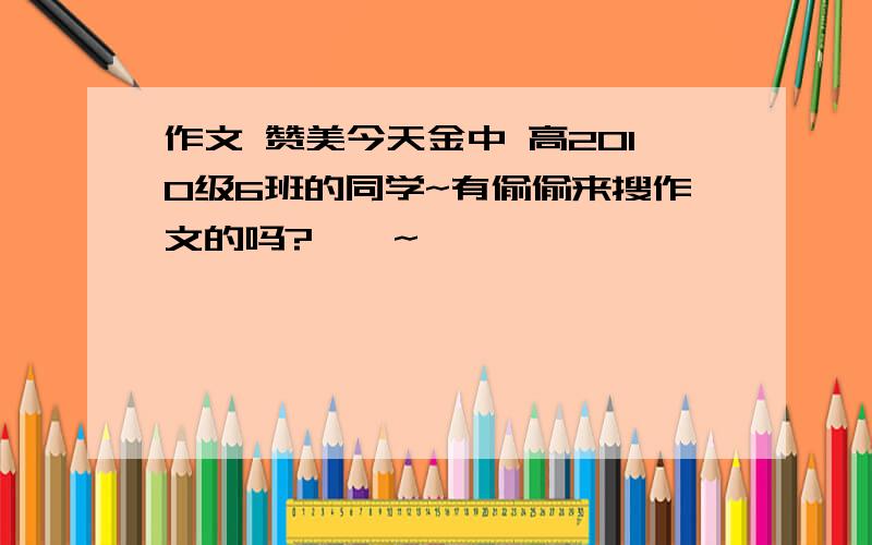 作文 赞美今天金中 高2010级6班的同学~有偷偷来搜作文的吗?嘎嘎~