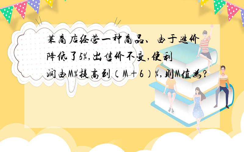 某商店经营一种商品、由于进价降低了5%,出售价不变,使利润由M%提高到（M+6）%,则M值为?