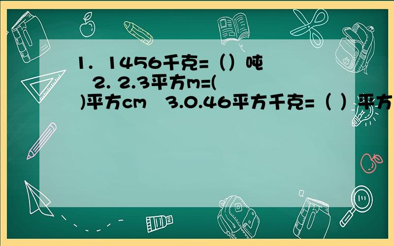 1.  1456千克=（）吨   2. 2.3平方m=( )平方cm   3.0.46平方千克=（ ）平方米    3.45平方dm=（ ）平方米        急!快点回复