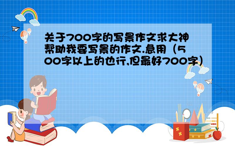 关于700字的写景作文求大神帮助我要写景的作文.急用（500字以上的也行,但最好700字）