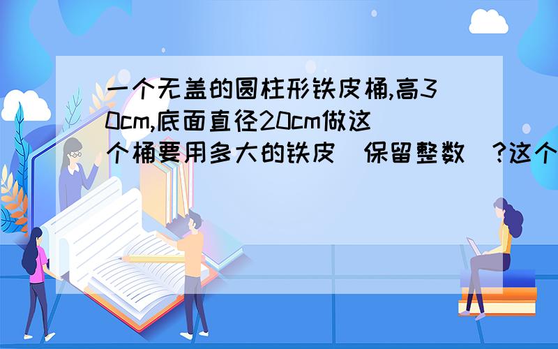 一个无盖的圆柱形铁皮桶,高30cm,底面直径20cm做这个桶要用多大的铁皮（保留整数）?这个桶能装下10升水吗?