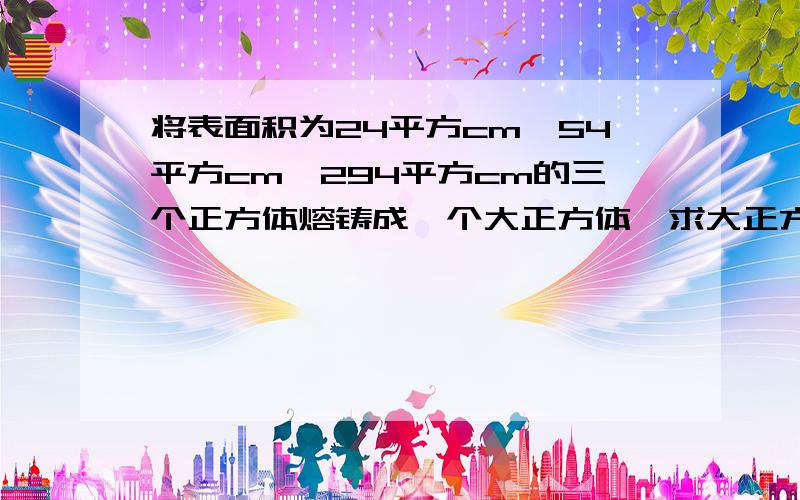 将表面积为24平方cm,54平方cm,294平方cm的三个正方体熔铸成一个大正方体,求大正方体的体积