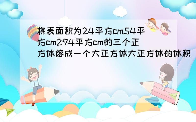 将表面积为24平方cm54平方cm294平方cm的三个正方体熔成一个大正方体大正方体的体积