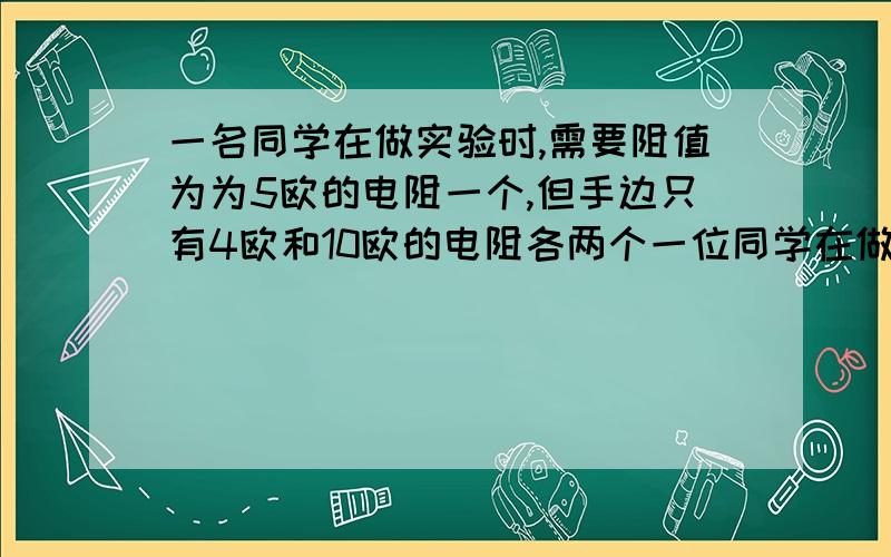 一名同学在做实验时,需要阻值为为5欧的电阻一个,但手边只有4欧和10欧的电阻各两个一位同学在做实验时,需要阻值为5欧的电阻一个,但手边只有4欧和10欧的电阻各两个,则下列办法可行的是:A.