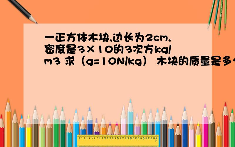 一正方体木块,边长为2cm,密度是3×10的3次方kg/m3 求（g=10N/kg） 木块的质量是多少?木块受重力是多少