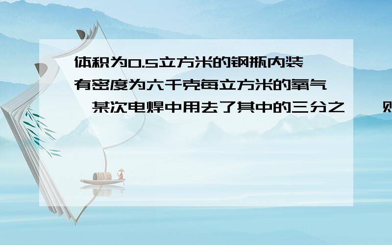 体积为0.5立方米的钢瓶内装有密度为六千克每立方米的氧气,某次电焊中用去了其中的三分之一,则瓶内剩余氧气的质量为多少千克?剩余氧气密度为?