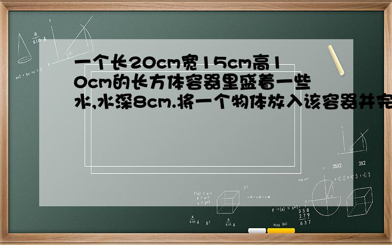 一个长20cm宽15cm高10cm的长方体容器里盛着一些水,水深8cm.将一个物体放入该容器并完全浸没在水中,这时容器内的水溢出了60ml这个物体的体积是多少立方厘米?