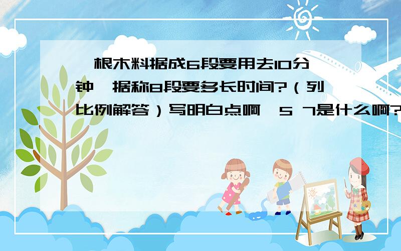 一根木料据成6段要用去10分钟,据称8段要多长时间?（列比例解答）写明白点啊,5 7是什么啊?