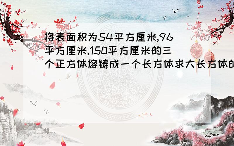 将表面积为54平方厘米,96平方厘米,150平方厘米的三个正方体熔铸成一个长方体求大长方体的体积