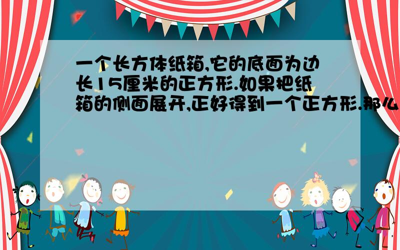 一个长方体纸箱,它的底面为边长15厘米的正方形.如果把纸箱的侧面展开,正好得到一个正方形.那么,纸箱的体积是多少立方厘米?