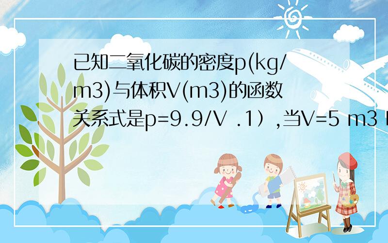 已知二氧化碳的密度p(kg/m3)与体积V(m3)的函数关系式是p=9.9/V .1）,当V=5 m3 时,二氧化碳的密度p2）,说明二氧化碳的密度p随体积V的增大或减小而变化的情况