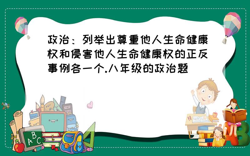 政治：列举出尊重他人生命健康权和侵害他人生命健康权的正反事例各一个.八年级的政治题