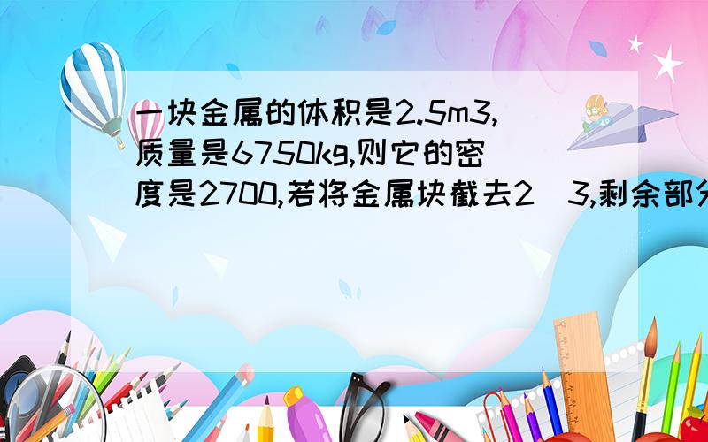 一块金属的体积是2.5m3,质量是6750kg,则它的密度是2700,若将金属块截去2／3,剩余部分的密度是?