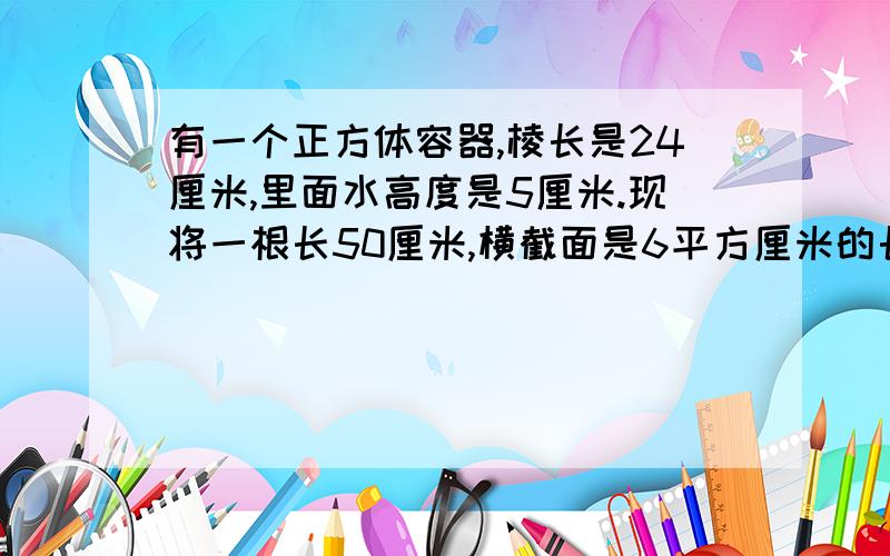 有一个正方体容器,棱长是24厘米,里面水高度是5厘米.现将一根长50厘米,横截面是6平方厘米的长方形铁棒垂直直插入容器正中（底面充分接触）,此时水面高度为（ ）厘米