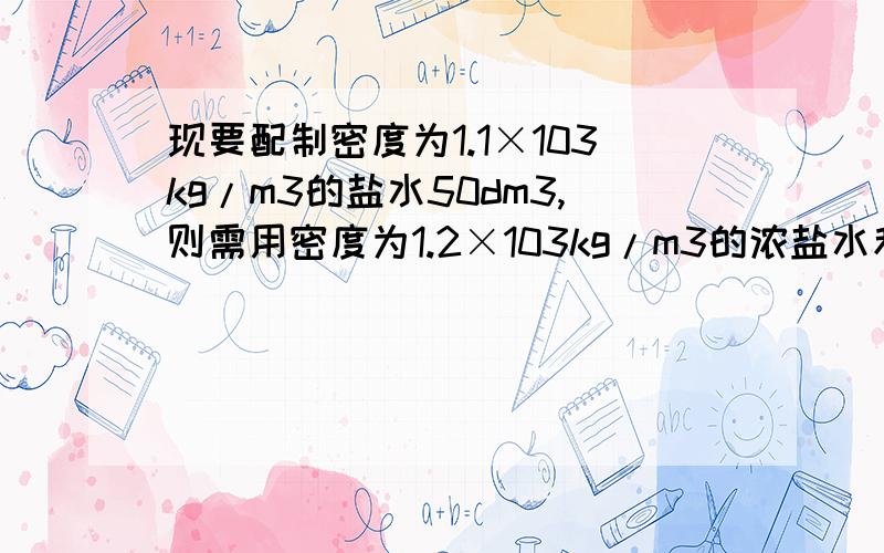 现要配制密度为1.1×103kg/m3的盐水50dm3,则需用密度为1.2×103kg/m3的浓盐水和清水各多少体积?   列式和解题思路 谢谢!