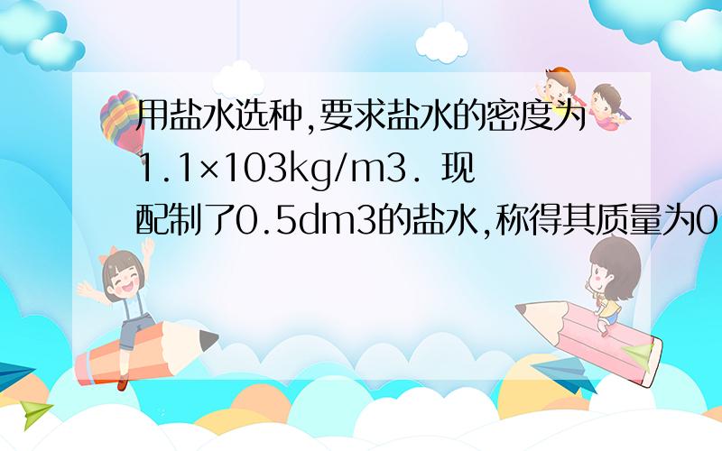 用盐水选种,要求盐水的密度为1.1×103kg/m3．现配制了0.5dm3的盐水,称得其质量为0.6kg,试求（1）配制的盐水是否符合要求?（2）若不符合要求,应加盐还是加水?（3）应加盐或加水多少g?最后一题