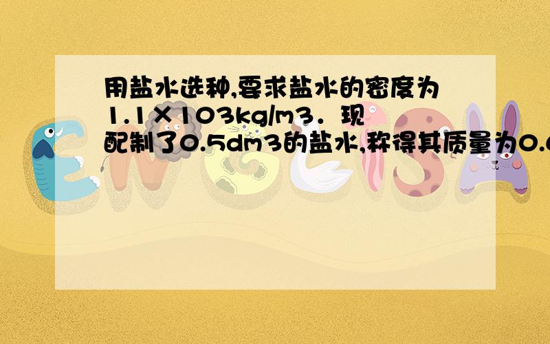 用盐水选种,要求盐水的密度为1.1×103kg/m3．现配制了0.5dm3的盐水,称得其质量为0.6kg,试求：（1）配制的盐水是否符合要求?（2）若不符合要求,应加盐还是加水?（3）应加盐或加水多少g?