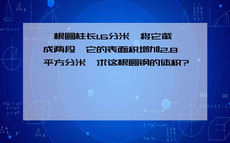 一根圆柱长1.6分米,将它截成两段,它的表面积增加2.8平方分米,求这根圆钢的体积?