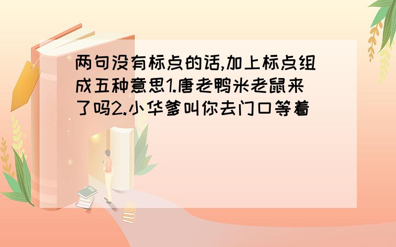 两句没有标点的话,加上标点组成五种意思1.唐老鸭米老鼠来了吗2.小华爹叫你去门口等着