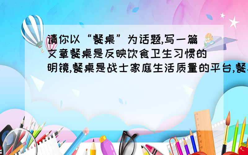 请你以“餐桌”为话题,写一篇文章餐桌是反映饮食卫生习惯的明镜,餐桌是战士家庭生活质量的平台,餐桌是体现主人审美观的饰品,餐桌从远古到未来,一直伴随着人类文明的生活,餐桌的历史