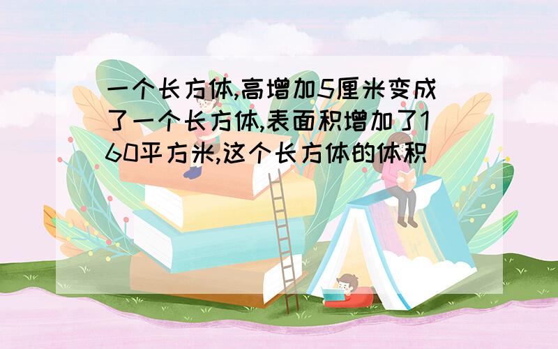 一个长方体,高增加5厘米变成了一个长方体,表面积增加了160平方米,这个长方体的体积