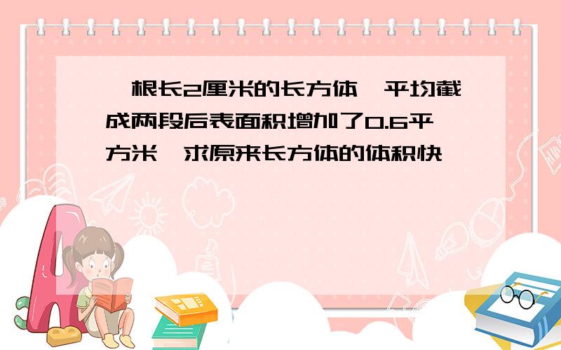 一根长2厘米的长方体,平均截成两段后表面积增加了0.6平方米,求原来长方体的体积快