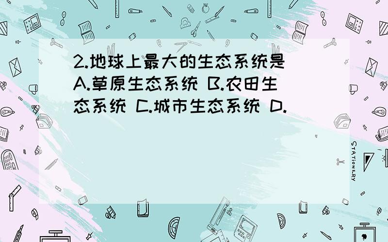 2.地球上最大的生态系统是 A.草原生态系统 B.农田生态系统 C.城市生态系统 D.