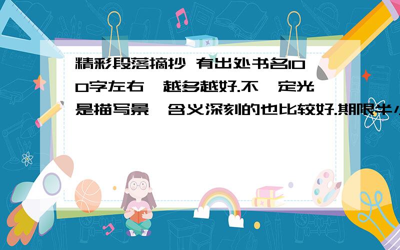 精彩段落摘抄 有出处书名100字左右,越多越好.不一定光是描写景,含义深刻的也比较好.期限半小时,否则没分.又快又好的有追加,杜绝复制.一楼老弟的还可以,只不过好像是新年贺词.二楼的,额,