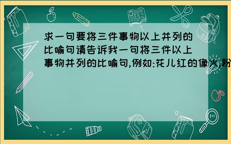 求一句要将三件事物以上并列的比喻句请告诉我一句将三件以上事物并列的比喻句,例如:花儿红的像火,粉的像霞,白的像雪.