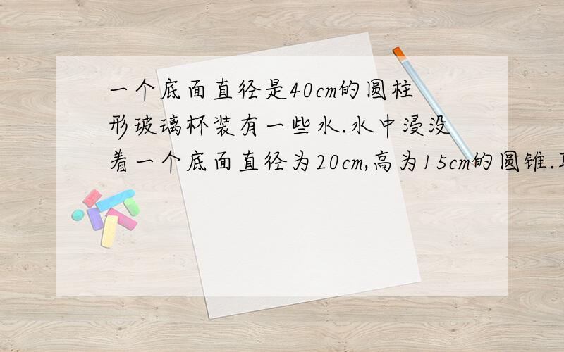 一个底面直径是40cm的圆柱形玻璃杯装有一些水.水中浸没着一个底面直径为20cm,高为15cm的圆锥.取出后,水下降几厘米?