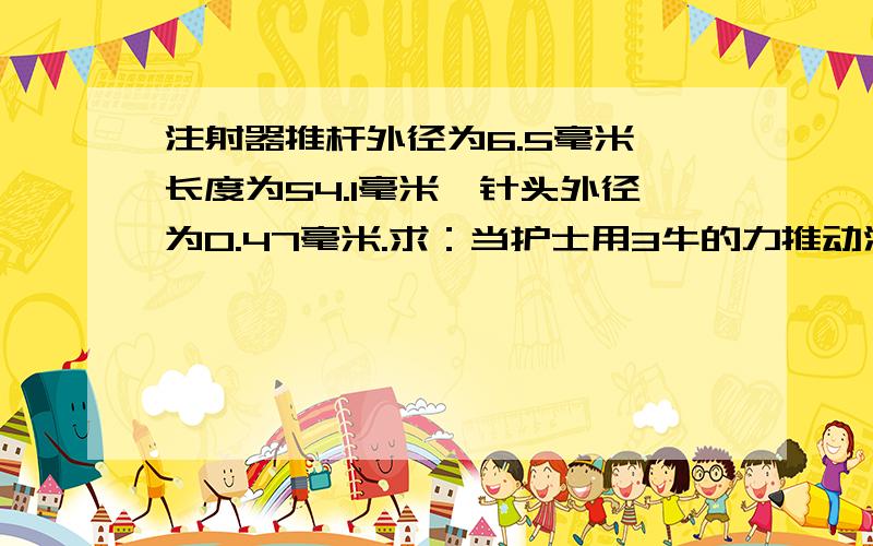 注射器推杆外径为6.5毫米,长度为54.1毫米,针头外径为0.47毫米.求：当护士用3牛的力推动注射器推杆时,从针头流出的药液的的压强是多少