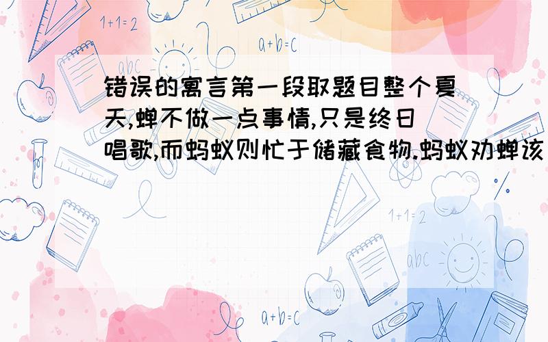 错误的寓言第一段取题目整个夏天,蝉不做一点事情,只是终日唱歌,而蚂蚁则忙于储藏食物.蚂蚁劝蝉该为冬天做一些储备了,蝉总是说：“等我唱完歌再说.”冬天来了,蝉连一点儿粮食也没有.