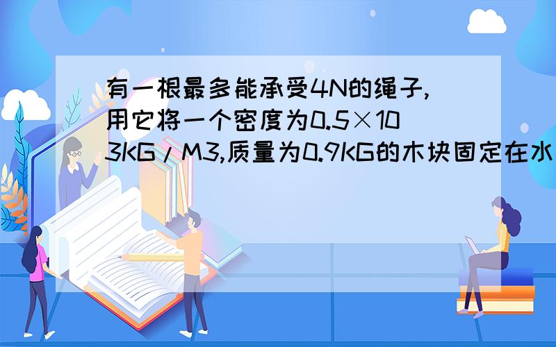 有一根最多能承受4N的绳子,用它将一个密度为0.5×103KG/M3,质量为0.9KG的木块固定在水中,绳子会断吗?请计算说明