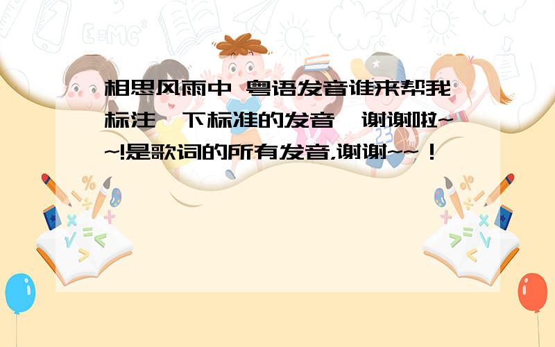 相思风雨中 粤语发音谁来帮我标注一下标准的发音,谢谢啦~~!是歌词的所有发音，谢谢~~！