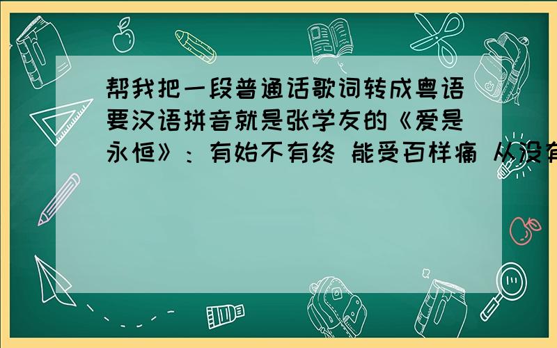 帮我把一段普通话歌词转成粤语要汉语拼音就是张学友的《爱是永恒》：有始不有终 能受百样痛 从没有和约和同 但却跨时空 这滔滔不息的爱 我赠给你用 这一生或下世 有几多全奉送 闭起