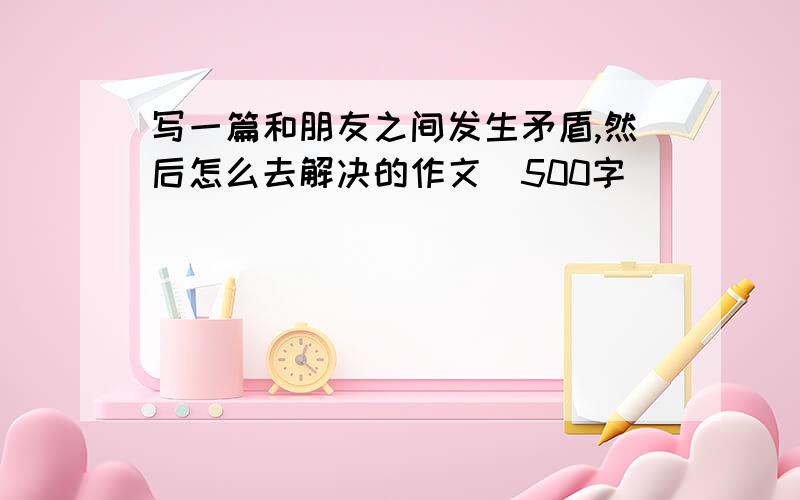 写一篇和朋友之间发生矛盾,然后怎么去解决的作文(500字)