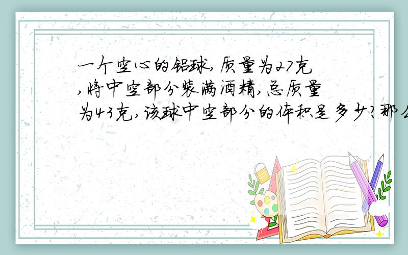 一个空心的铝球,质量为27克,将中空部分装满酒精,总质量为43克,该球中空部分的体积是多少?那么铝球的体积是多少？