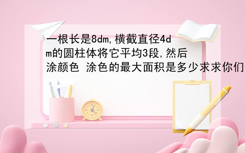 一根长是8dm,横截直径4dm的圆柱体将它平均3段,然后涂颜色 涂色的最大面积是多少求求你们了