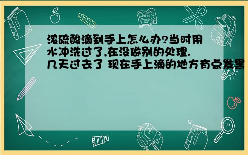 浓硫酸滴到手上怎么办?当时用水冲洗过了,在没做别的处理.几天过去了 现在手上滴的地方有点发黑 ,能好嘛 知道 回答下 ,