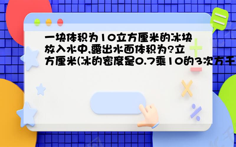 一块体积为10立方厘米的冰块放入水中,露出水面体积为?立方厘米(冰的密度是0.7乘10的3次方千克每平方米)