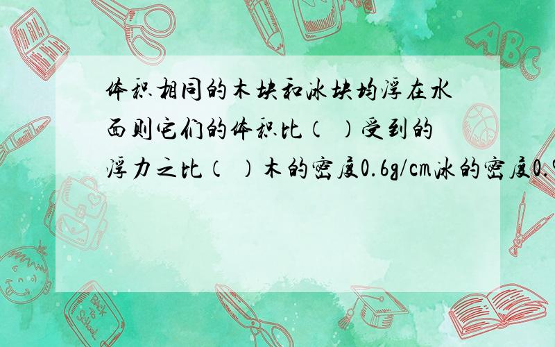 体积相同的木块和冰块均浮在水面则它们的体积比（ ）受到的浮力之比（ ）木的密度0.6g/cm冰的密度0.9g/cm